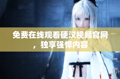 免费在线观看硬汉视频官网，独享强悍内容