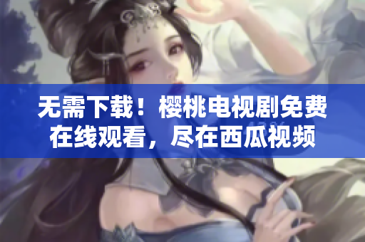 无需下载！樱桃电视剧免费在线观看，尽在西瓜视频