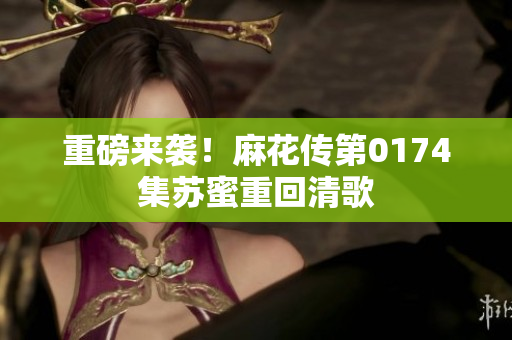 重磅来袭！麻花传第0174集苏蜜重回清歌