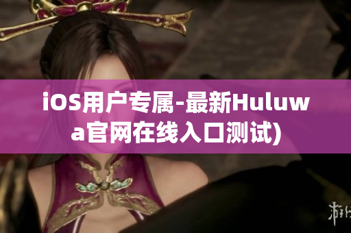 iOS用户专属-最新Huluwa官网在线入口测试)