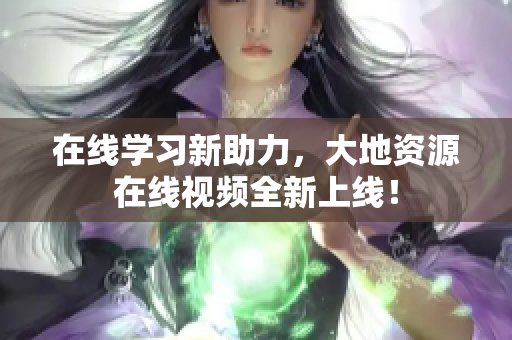 在线学习新助力，大地资源在线视频全新上线！