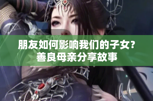 朋友如何影响我们的子女？善良母亲分享故事