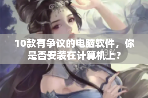 10款有争议的电脑软件，你是否安装在计算机上？