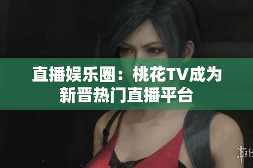 直播娱乐圈：桃花TV成为新晋热门直播平台