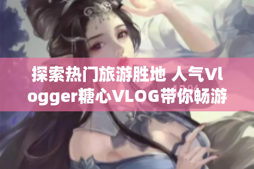 探索热门旅游胜地 人气Vlogger糖心VLOG带你畅游