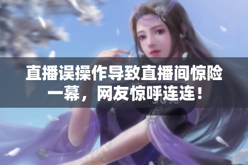 直播误操作导致直播间惊险一幕，网友惊呼连连！