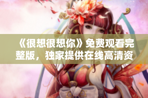 《很想很想你》免费观看完整版，独家提供在线高清资源！