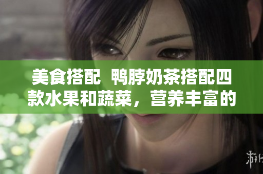 美食搭配  鸭脖奶茶搭配四款水果和蔬菜，营养丰富的搭配让你回味无穷