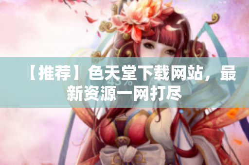 【推荐】色天堂下载网站，最新资源一网打尽