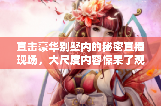 直击豪华别墅内的秘密直播现场，大尺度内容惊呆了观众
