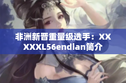 非洲新晋重量级选手：XXXXXL56endian简介