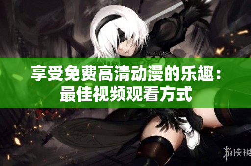 享受免费高清动漫的乐趣：最佳视频观看方式