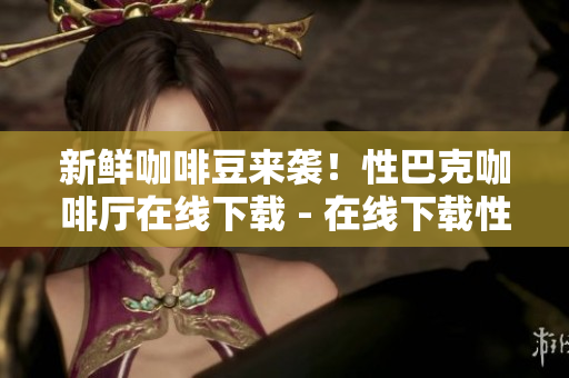新鲜咖啡豆来袭！性巴克咖啡厅在线下载 - 在线下载性巴克咖啡厅，品尝新鲜咖啡豆