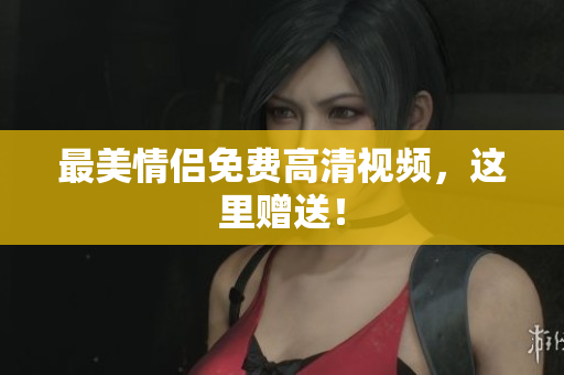 最美情侣免费高清视频，这里赠送！