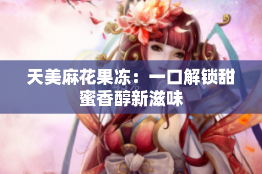 天美麻花果冻：一口解锁甜蜜香醇新滋味