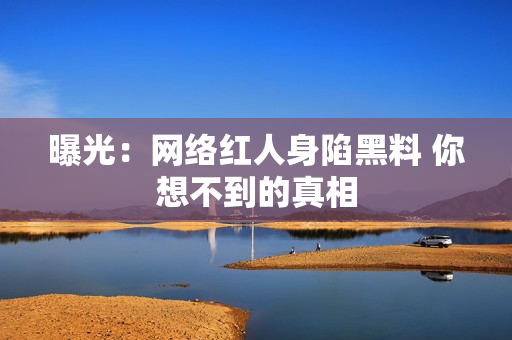 曝光：网络红人身陷黑料 你想不到的真相