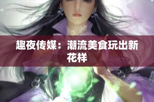 趣夜传媒：潮流美食玩出新花样
