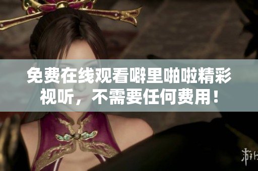 免费在线观看噼里啪啦精彩视听，不需要任何费用！