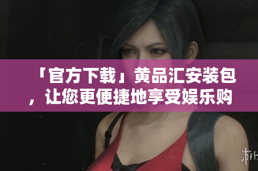 「官方下载」黄品汇安装包，让您更便捷地享受娱乐购物！