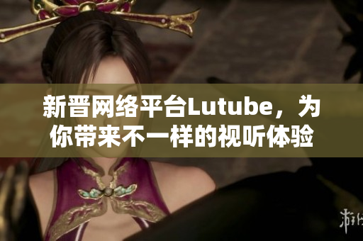 新晋网络平台Lutube，为你带来不一样的视听体验