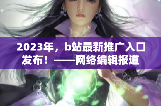 2023年，b站最新推广入口发布！——网络编辑报道