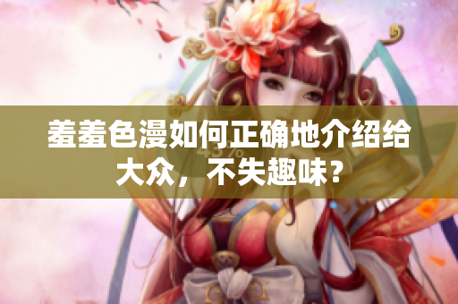 羞羞色漫如何正确地介绍给大众，不失趣味？