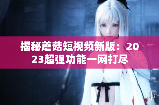 揭秘蘑菇短视频新版：2023超强功能一网打尽