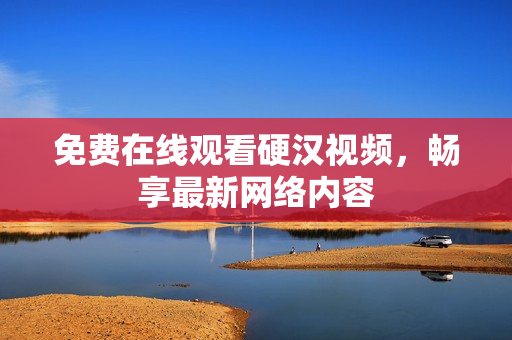 免费在线观看硬汉视频，畅享最新网络内容