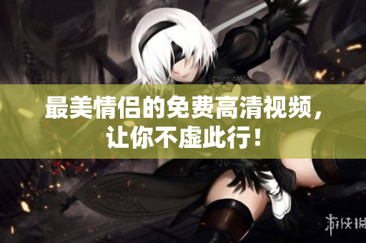 最美情侣的免费高清视频，让你不虚此行！