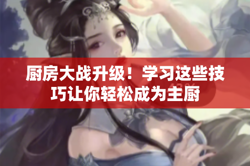 厨房大战升级！学习这些技巧让你轻松成为主厨