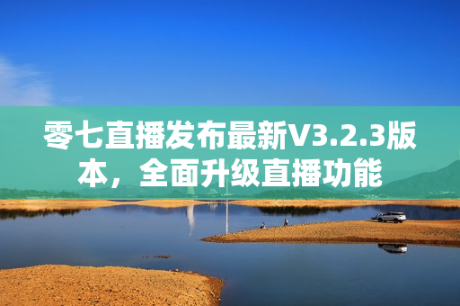 零七直播发布最新V3.2.3版本，全面升级直播功能