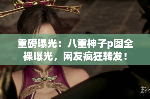 重磅曝光：八重神子p图全裸曝光，网友疯狂转发！