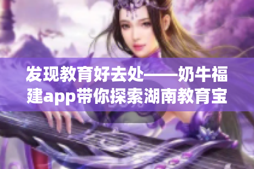 发现教育好去处——奶牛福建app带你探索湖南教育宝藏
