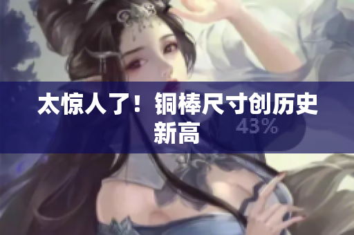太惊人了！铜棒尺寸创历史新高
