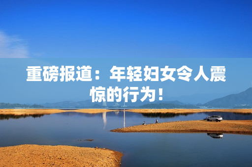 重磅报道：年轻妇女令人震惊的行为！