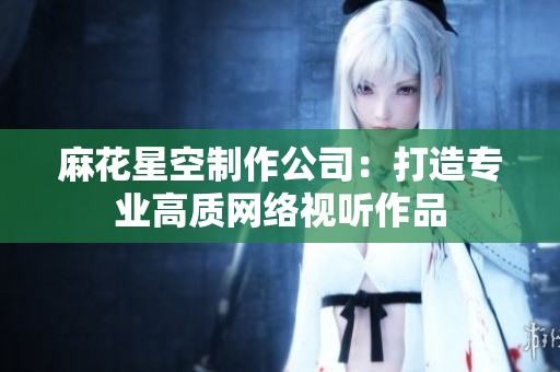 麻花星空制作公司：打造专业高质网络视听作品