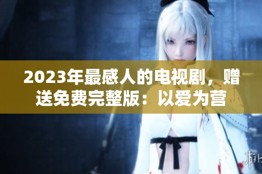 2023年最感人的电视剧，赠送免费完整版：以爱为营