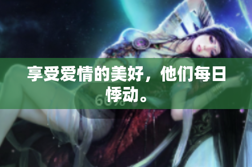 享受爱情的美好，他们每日悸动。