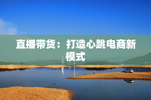 直播带货：打造心跳电商新模式