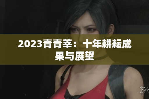 2023青青莘：十年耕耘成果与展望
