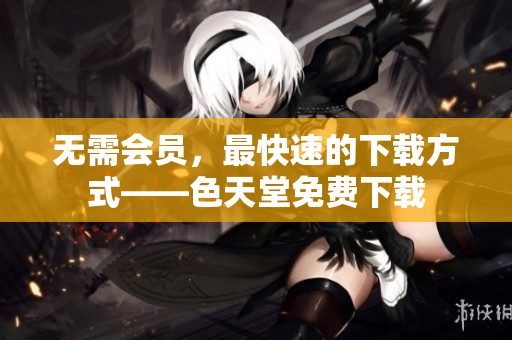 无需会员，最快速的下载方式——色天堂免费下载