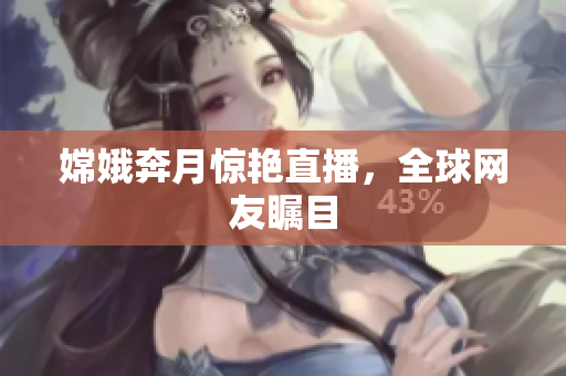 嫦娥奔月惊艳直播，全球网友瞩目