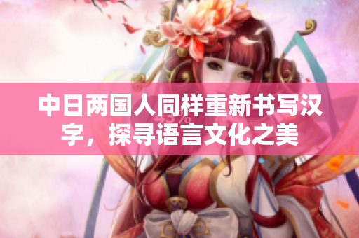 中日两国人同样重新书写汉字，探寻语言文化之美