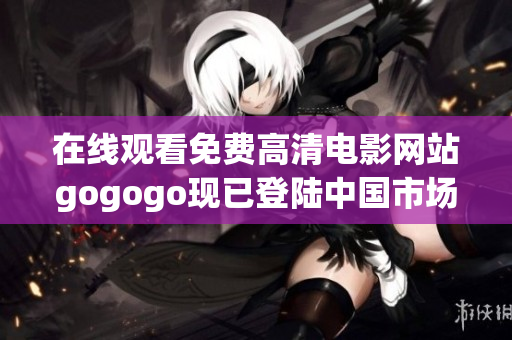 在线观看免费高清电影网站gogogo现已登陆中国市场