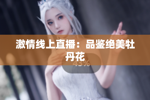 激情线上直播：品鉴绝美牡丹花