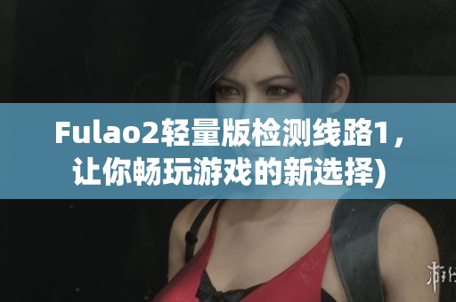 Fulao2轻量版检测线路1，让你畅玩游戏的新选择)