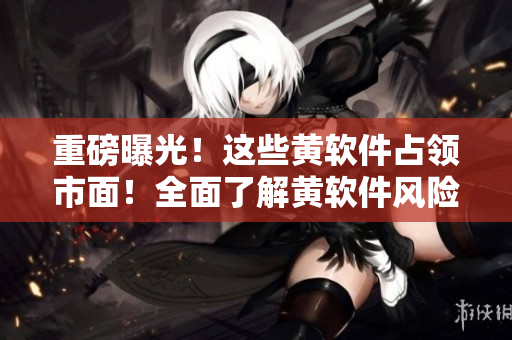 重磅曝光！这些黄软件占领市面！全面了解黄软件风险，避免上当受骗！