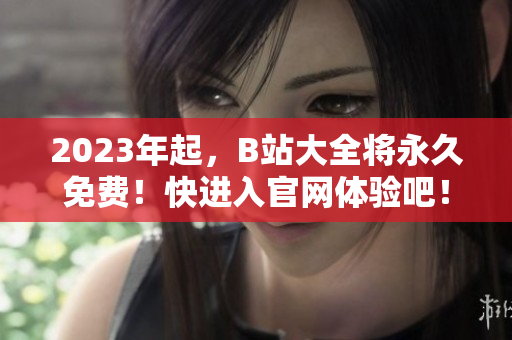 2023年起，B站大全将永久免费！快进入官网体验吧！