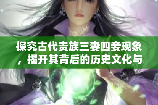 探究古代贵族三妻四妾现象，揭开其背后的历史文化与社会变迁