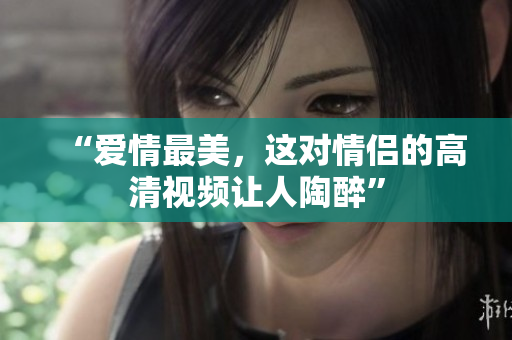 “爱情最美，这对情侣的高清视频让人陶醉”